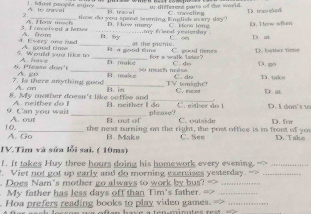 Most people enjoy
A. to travel _B. travel to different parts of the world.
2.
C. traveling D. traveled
_time do you spend learning English every day?
A. How much B. How many C. How long D. How often
3. I received a letter _.my friend yesterday .
A. from B. by C. on D. at
4. Every one had _at the picnic.
A. good time B. a good time C. good times D. better time
5. Would you like to _for a walk later?
A. have B. make C. do
D. go
6. Please don't_ so much noise.
A. go B. make C. do D. take
7. Is there anything good _TV tonight?
A. on B. in C. near D. at
8. My mother doesn’t like coffee and
_ 
A. neither do I B. neither I do C. either do I D. I don't to
9. Can you wait _please?
A. out B. out of C. outside D. for
10. _the next turning on the right, the post office is in front of you
A. Go B. Make C. See D. Take
IV.Tìm và sửa lỗi sai. ( 10ms)
1. It takes Huy three hours doing his homework every evening._
2. Viet not got up early and do morning exercises yesterday._
. Does Nam's mother go always to work by bus?_
My father has less days off than Tim's father._
. Hoa prefers reading books to play video games._