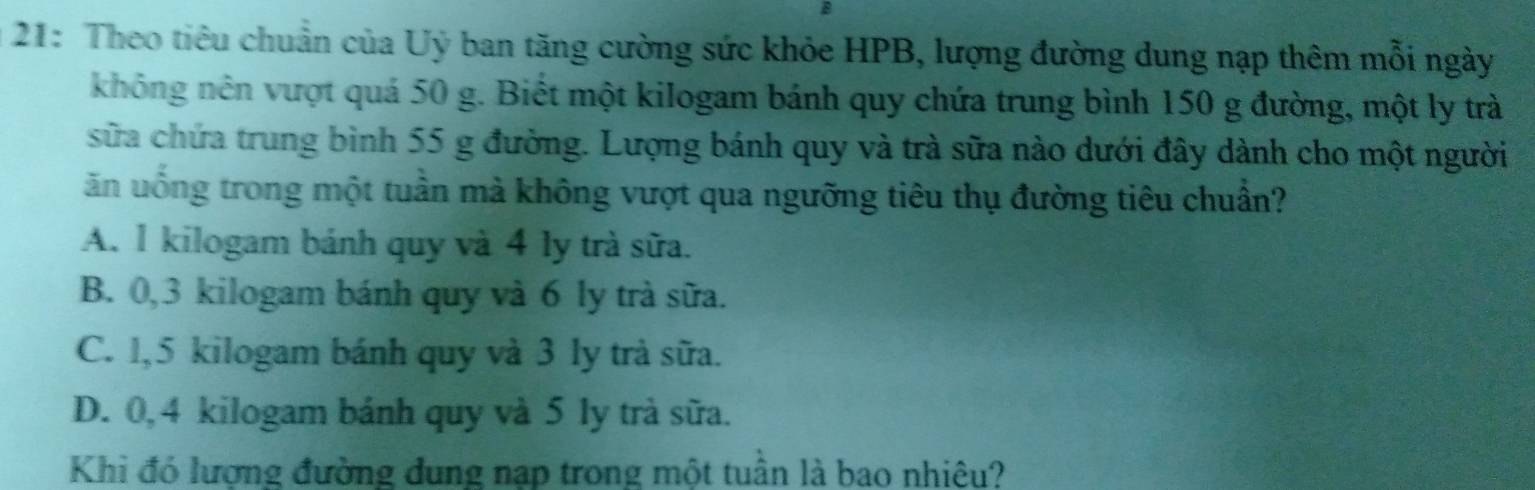 21: Theo tiêu chuẩn của Uỷ ban tăng cường sức khỏe HPB, lượng đường dung nạp thêm mỗi ngày
không nên vượt quá 50 g. Biết một kilogam bánh quy chứa trung bình 150 g đường, một ly trà
sữa chứa trung bình 55 g đường. Lượng bánh quy và trà sữa nào dưới đây dành cho một người
ăn uống trong một tuần mà không vượt qua ngưỡng tiêu thụ đường tiêu chuẩn?
A. 1 kilogam bánh quy và 4 ly trà sữa.
B. 0, 3 kilogam bánh quy và 6 ly trà sữa.
C. 1,5 kilogam bánh quy và 3 ly trà sữa.
D. 0, 4 kilogam bánh quy và 5 ly trà sữa.
Khi đó lượng đường dung nạp trong một tuần là bao nhiệu?