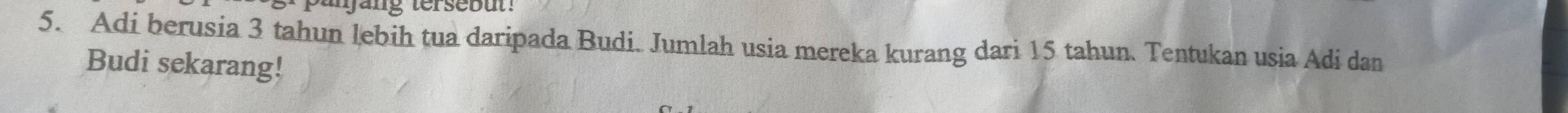 parjang tersebut ! 
5. Adi berusia 3 tahun lebih tua daripada Budi. Jumlah usia mereka kurang dari 15 tahun. Tentukan usia Adi dan 
Budi sekarang!