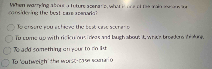 When worrying about a future scenario, what is one of the main reasons for
considering the best-case scenario?
To ensure you achieve the best-case scenario
To come up with ridiculous ideas and laugh about it, which broadens thinking
To add something on your to do list
To ‘outweigh’ the worst-case scenario