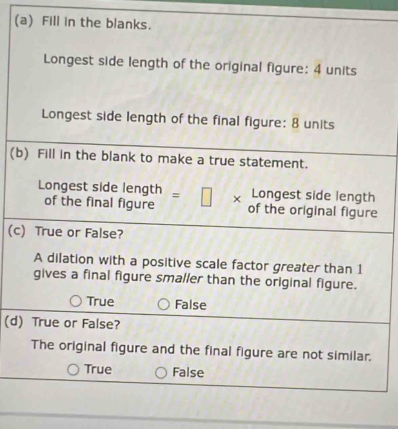 Fill in the blanks.
Longest side length of the original figure: 4 units
Longest side length of the final figure: 8 units
(b) Fill in the blank to make a true statement.
Longest side length
Longest side length | =□ * of the original figure
of the final figure
(c) True or False?
A dilation with a positive scale factor greater than 1
gives a final figure smaller than the original figure.
True False
(d) True or False?
The original figure and the final figure are not similar.
True False