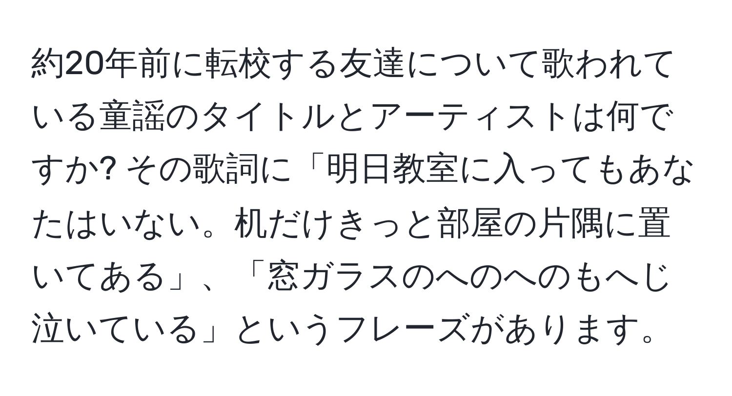 約20年前に転校する友達について歌われている童謡のタイトルとアーティストは何ですか? その歌詞に「明日教室に入ってもあなたはいない。机だけきっと部屋の片隅に置いてある」、「窓ガラスのへのへのもへじ泣いている」というフレーズがあります。