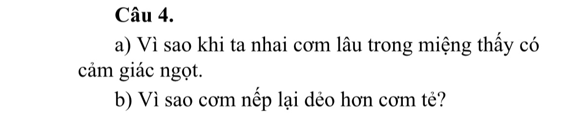 Vì sao khi ta nhai cơm lâu trong miệng thấy có 
cảm giác ngọt. 
b) Vì sao cơm nếp lại dẻo hơn cơm tẻ?