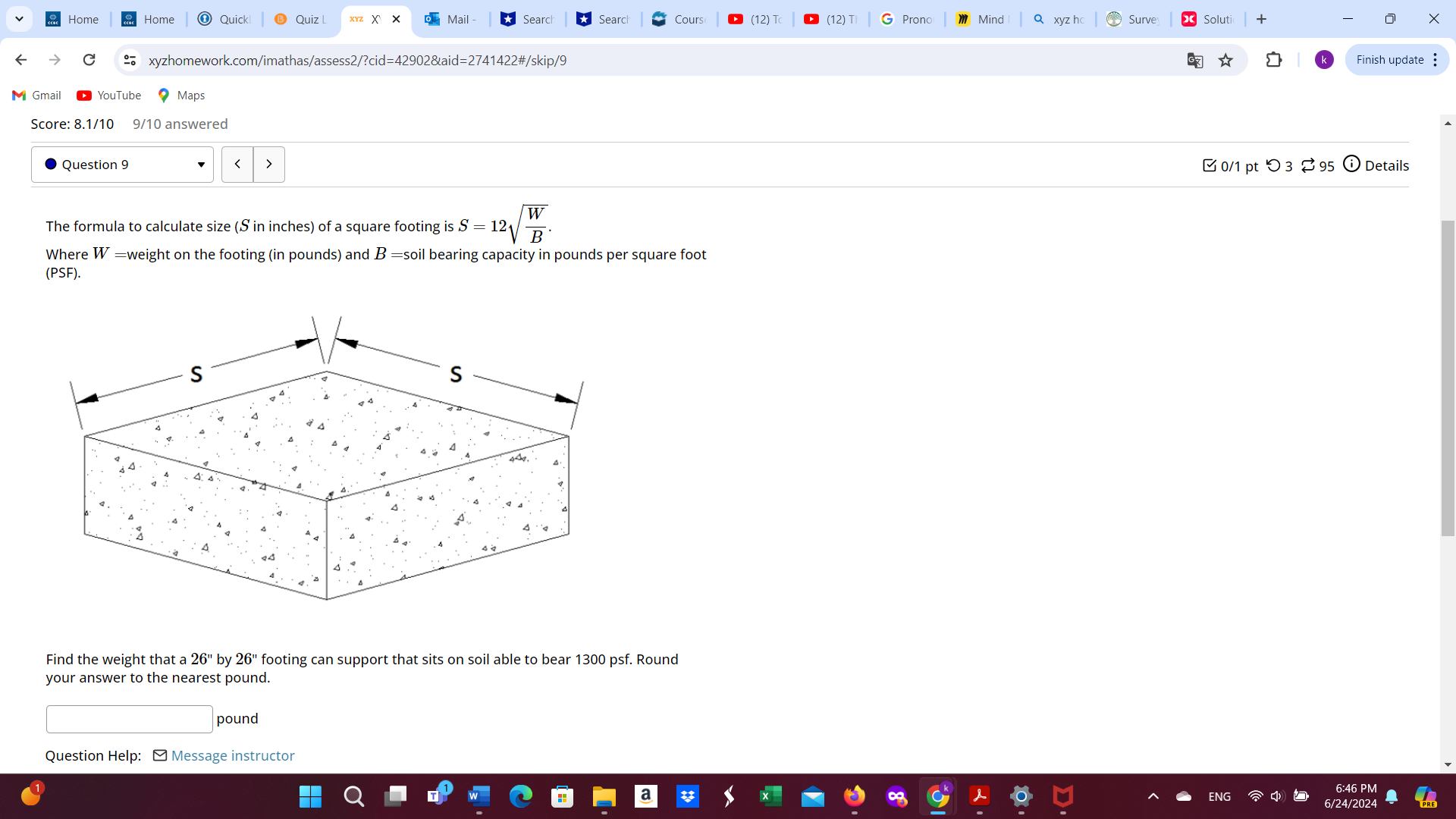 Home Home Quick Quiz l X × Mail - Searc Search Cours (12)T (12)T Prono Mind a xyz ho Surve Solutic 
。 xyzhomework.com/imathas/assess2/?cid=42902&aid=2741422#/skip/9 Finish update : 
Gmail 
Maps 
Score: 8.1/10 9/10 answered 
Question 9 < > [ 0/1 pt つ3 [ 95 ⓘ Details 
The formula to calculate size (S in inches) of a square footing is S=12sqrt(frac W)B. 
Where W= =weight on the footing (in pounds) and B = soil bearing capacity in pounds per square foot
(PSF). 
Find the weight that a 26'' by 26'' footing can support that sits on soil able to bear 1300 psf. Round 
your answer to the nearest pound.
pound
Question Help: ] Message instructor 
6:46 PN