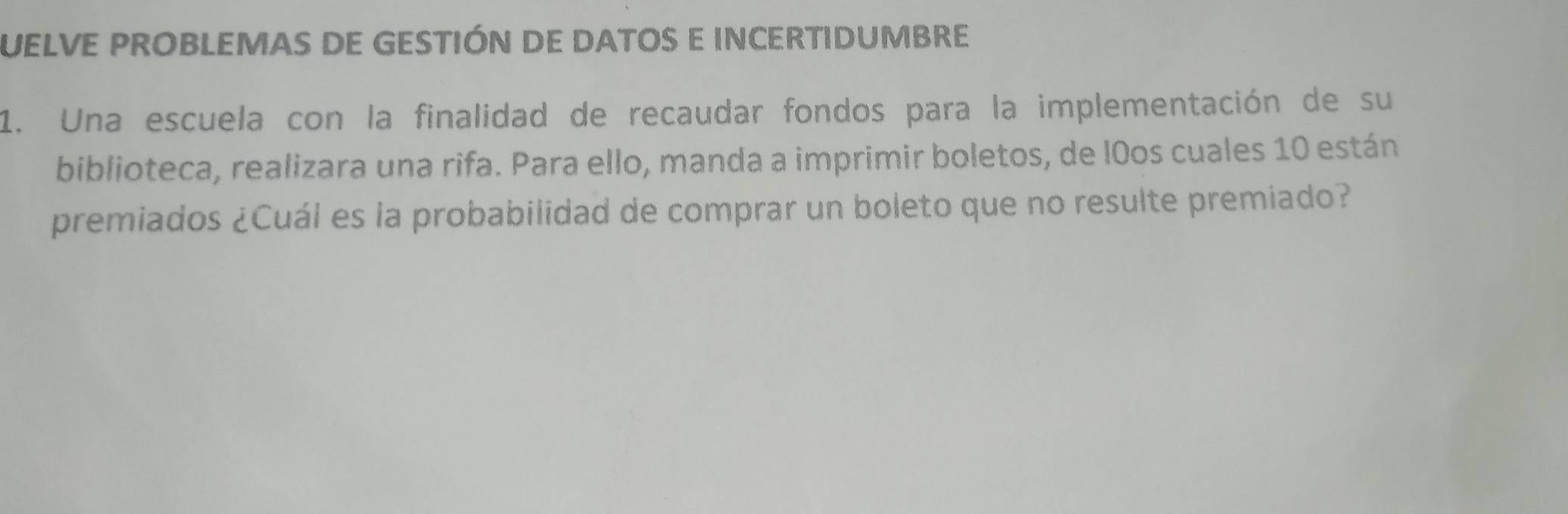 UELVE PROBLEMAS DE GESTIÓN DE DATOS E INCERTIDUMBRE 
1. Una escuela con la finalidad de recaudar fondos para la implementación de su 
biblioteca, realizara una rifa. Para ello, manda a imprimir boletos, de l0os cuales 10 están 
premiados ¿Cuál es la probabilidad de comprar un boleto que no resulte premiado?