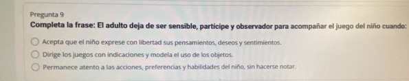 Pregunta 9
Completa la frase: El adulto deja de ser sensible, partícipe y observador para acompañar el juego del niño cuando:
Acepta que el niño exprese con libertad sus pensamientos, deseos y sentimientos.
Dirige los juegos con indicaciones y modela el uso de los objetos.
Permanece atento a las acciones, preferencias y habilidades del niño, sin hacerse notar.