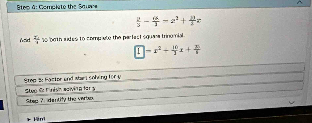 Complete the Square
 y/3 - 68/3 =x^2+ 10/3 x
Add  25/9  to both sides to complete the perfect square trinomial.
□ =x^2+ 10/3 x+ 25/9 
Step 5: Factor and start solving for y
Step 6: Finish solving for y
Step 7: Identify the vertex 
Hint