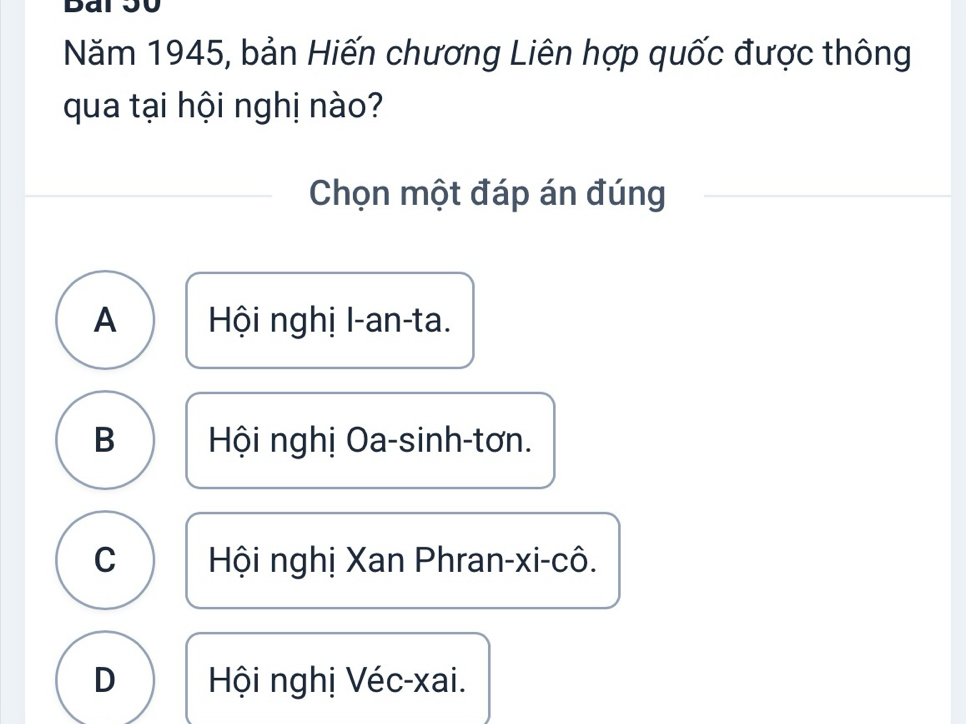 Bai 50
Năm 1945, bản Hiến chương Liên hợp quốc được thông
qua tại hội nghị nào?
Chọn một đáp án đúng
A Hội nghị I-an-ta.
B Hội nghị Oa-sinh-tơn.
C Hội nghị Xan Phran-xi-cô.
D Hội nghị Véc-xai.