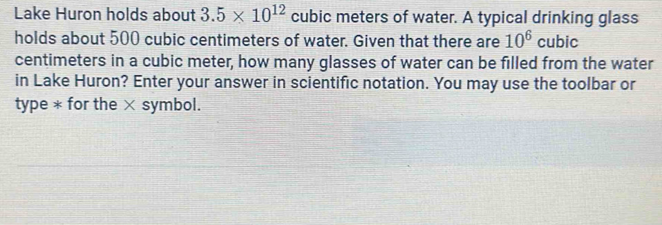 Lake Huron holds about 3.5* 10^(12) cubic meters of water. A typical drinking glass 
holds about 500 cubic centimeters of water. Given that there are 10^6 cubic
centimeters in a cubic meter, how many glasses of water can be filled from the water 
in Lake Huron? Enter your answer in scientific notation. You may use the toolbar or 
type * for the × symbol.