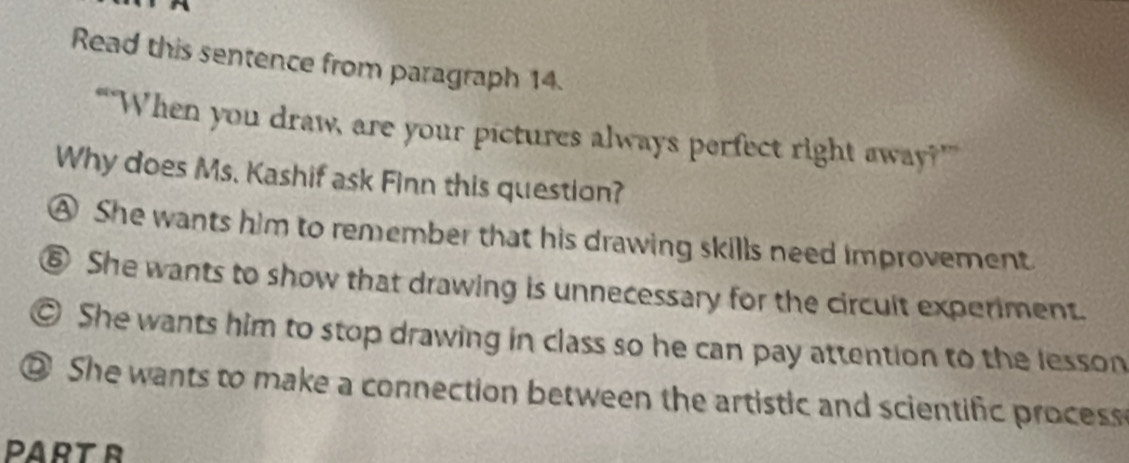 Read this sentence from paragraph 14.
“When you draw, are your pictures always perfect right away?””
Why does Ms. Kashif ask Finn this question?
④ She wants him to remember that his drawing skills need improvement.
⑥ She wants to show that drawing is unnecessary for the circult experiment.
© She wants him to stop drawing in class so he can pay attention to the lesson
② She wants to make a connection between the artistic and scientific process 
PART R