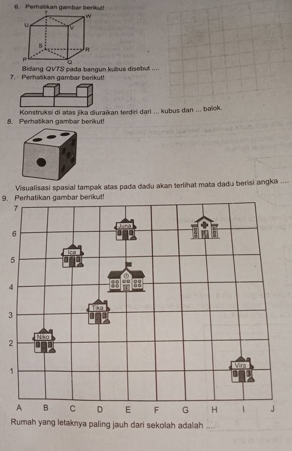 Perhatikan gambar berikut!
Bidang QVTS pada bangun kubus disebut ....
7. Perhatikan gambar berikut!
Konstruksi di atas jika diuraikan terdiri dari ... kubus dan ... balok.
8. Perhatikan gambar berikut!
Visualisasi spasial tampak atas pada dadu akan terlihat mata dadu berisi angka ....
9. Perhatikan gambar berikut!
4
3
2
1
Rumah yang letaknya paling jauh dari sekolah adalah_