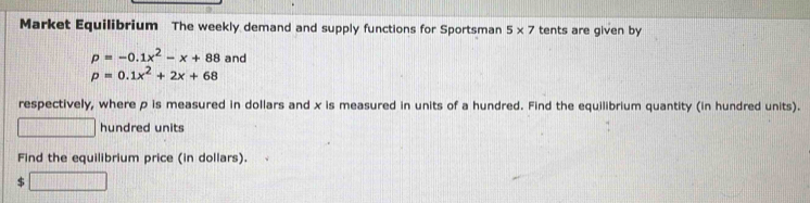 Market Equilibrium The weekly demand and supply functions for Sportsman 5* 7 tents are given by
p=-0.1x^2-x+88 and
p=0.1x^2+2x+68
respectively, where p is measured in dollars and x is measured in units of a hundred. Find the equilibrium quantity (in hundred units). 
□ hundred units 
Find the equilibrium price (in dollars). 
□