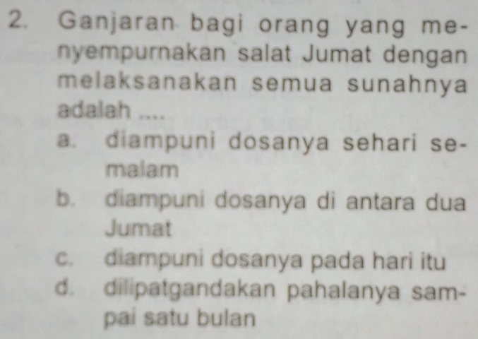 Ganjaran bagi orang yang me-
nyempurnakan salat Jumat dengan
melaksanakan semua sunahnya
adalah ....
a. diampuni dosanya sehari se-
malam
b. diampuni dosanya di antara dua
Jumat
c. diampuni dosanya pada hari itu
d. dilipatgandakan pahalanya sam-
pai satu bulan