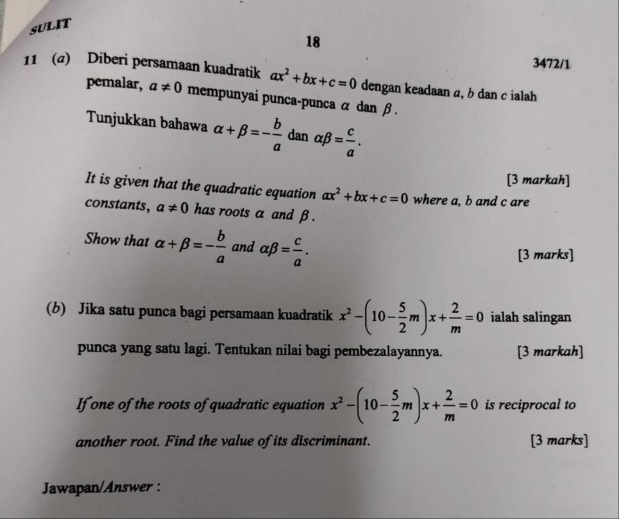 SULIT 
18 
3472/1 
11 (@) Diberi persamaan kuadratik ax^2+bx+c=0 dengan keadaan α, b dan c ialah 
pemalar, a!= 0 mempunyai punca-punca α dan β. 
Tunjukkan bahawa alpha +beta =- b/a  dan alpha beta = c/a . 
[3 markah] 
It is given that the quadratic equation ax^2+bx+c=0 where a, b and c are 
constants, a!= 0 has roots α and β. 
Show that alpha +beta =- b/a  and alpha beta = c/a . 
[3 marks] 
(b) Jika satu punca bagi persamaan kuadratik x^2-(10- 5/2 m)x+ 2/m =0 ialah salingan 
punca yang satu lagi. Tentukan nilai bagi pembezalayannya. [3 markah] 
If one of the roots of quadratic equation x^2-(10- 5/2 m)x+ 2/m =0 is reciprocal to 
another root. Find the value of its discriminant. [3 marks] 
Jawapan/Answer :