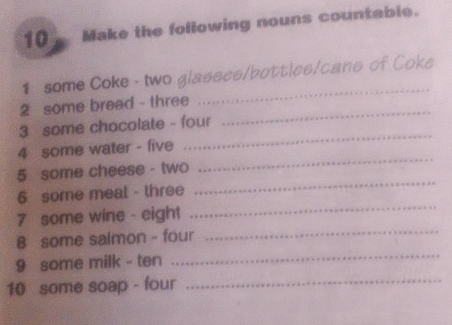 Make the following nouns countable. 
1 some Coke - two glasses/bottles/cans of Coke 
2 some bread - three .... 
_ 
_ 
3 some chocolate - four 
_ 
_ 
4 some water - five 
_ 
5 some cheese - two 
_ 
6 some meal - three 
7 some wine - eight 
_ 
8 some salmon - four_ 
9 some milk - ten .... 
10 some soap - four_