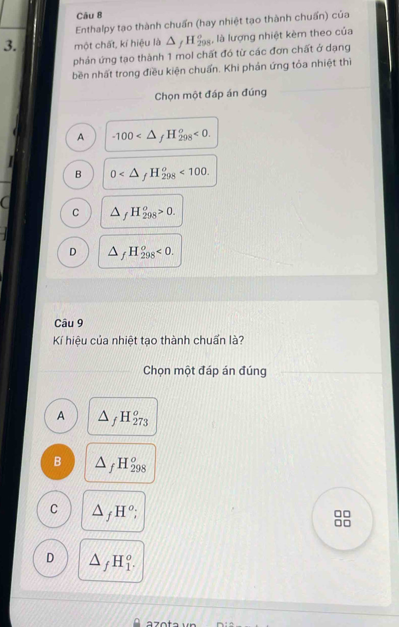 Enthalpy tạo thành chuấn (hay nhiệt tạo thành chuẩn) của
3.
một chất, kí hiệu là △ _fH_(298)^o , là lượng nhiệt kèm theo của
phản ứng tạo thành 1 mol chất đó từ các đơn chất ở dạng
bền nhất trong điều kiện chuẩn. Khi phản ứng tỏa nhiệt thì
Chọn một đáp án đúng
A -100 <0</tex>.
B 0 <100</tex>. 
a
C △ _fH_(298)^o>0.
D △ _fH_(298)^o<0</tex>. 
Câu 9
Kí hiệu của nhiệt tạo thành chuẩn là?
Chọn một đáp án đúng
A △ _fH_(273)^o
B △ _fH_(298)^o
C △ _fH°;
D △ _fH_1^o.