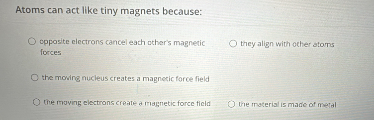 Atoms can act like tiny magnets because:
opposite electrons cancel each other's magnetic they align with other atoms
forces
the moving nucleus creates a magnetic force field
the moving electrons create a magnetic force field the material is made of metal