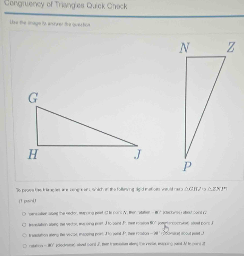 Congruency of Triangles Quick Check
Use the image to answer the question
To prove the triangles are congruent, which of the following rigid motions would map △ GHJ to △ ZNP ?
(1 point)
translation along the vector, mapping point & to point N, then rotation -90° (clockwise) about point G
translation along the vector, mapping point I to point P, then rotation 90° (counterclockwise) about point J
translation along the vector; mapping point I to point P, then rotation -90° (clockwise) about point .
rotation -90° (clockwise) about point J then translation along the vector, mapping point H to point 2