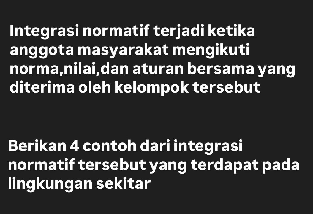 Integrasi normatif terjadi ketika 
anggota masyarakat mengikuti 
norma,nilai,dan aturan bersama yang 
diterima oleh kelompok tersebut 
Berikan 4 contoh dari integrasi 
normatif tersebut yang terdapat pada 
lingkungan sekitar