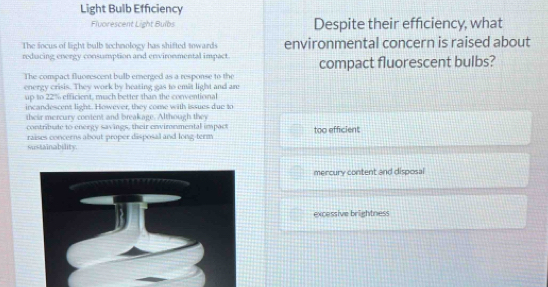 Light Bulb Efficiency
Flvorescent Light Bulbs Despite their efficiency, what
The focus of light bulb technology has shifted towards environmental concern is raised about
reducing energy consumption and environmental impact compact fluorescent bulbs?
The compact fluorescent bulb emerged as a response to the
energy crisis. They work by heating gas to emit light and are
up to 22% efficient, much better than the conventional
incandescent light. However, they come with issues due to
their mercury constent and breakage. Although they
contribute to energy savings, their environmental impact too efficient
raises concerns about proper disposal and long-term
sustainability.
mercury content and disposal
excessive brightness