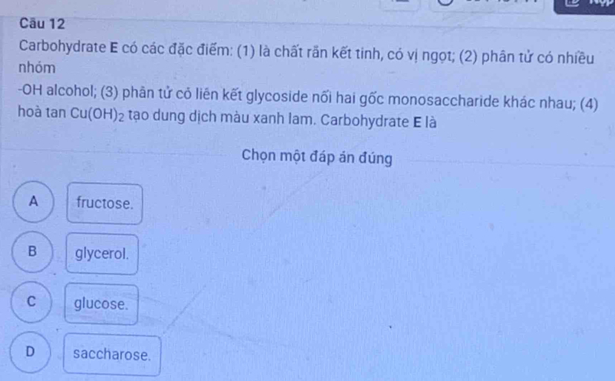 Carbohydrate E có các đặc điểm: (1) là chất rần kết tinh, có vị ngọt; (2) phân tử có nhiều
nhóm
-OH alcohol; (3) phân tử cỏ liên kết glycoside nối hai gốc monosaccharide khác nhau; (4)
hoà tan Cu(OH)₂ tạo dung dịch màu xanh lam. Carbohydrate E là
Chọn một đáp án đúng
A fructose.
B glycerol.
C glucose.
D saccharose.