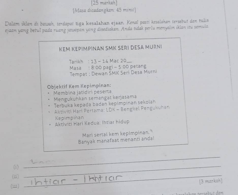 [25 markah] 
[Masa dicadangkan: 45 minit] 
Dalam iklan di bawah, terdapat tiga kesalahan ejaan. Kenal pasti kesalahan tersebut dan tulis 
ejaan yang betul pada ruang jawapan yang disediakan. Anda tidak perlu menyalin iklan itu semula 
ΙEM ΙEPΙMPINAN SMI SERI DESA MURΝΙ 
Tarikh : 13-14 Mạc 20
Masa : 8:00 pagi - 5:00 petang 
Tempat ; Dewan SMK Seri Desa Murni 
Objektif Kem Kepimpinan: 
Membina jatidiri peserta 
Mengukuhkan semangät kerjasama 
Terbuka kepada badan kepimpinan sekolah 
Aktiviti Hari Pertama: LDK - Bengkel Pengukuhan 
Kepimpinan 
Aktiviti Hari Kedua: Ihtiar hidup 
Mari sertai kem kepimpinan. 
Banyak manafaat menanti anda! 
(i)_ 
_ 
(ii)_ 
[3 markah] 
(iii)