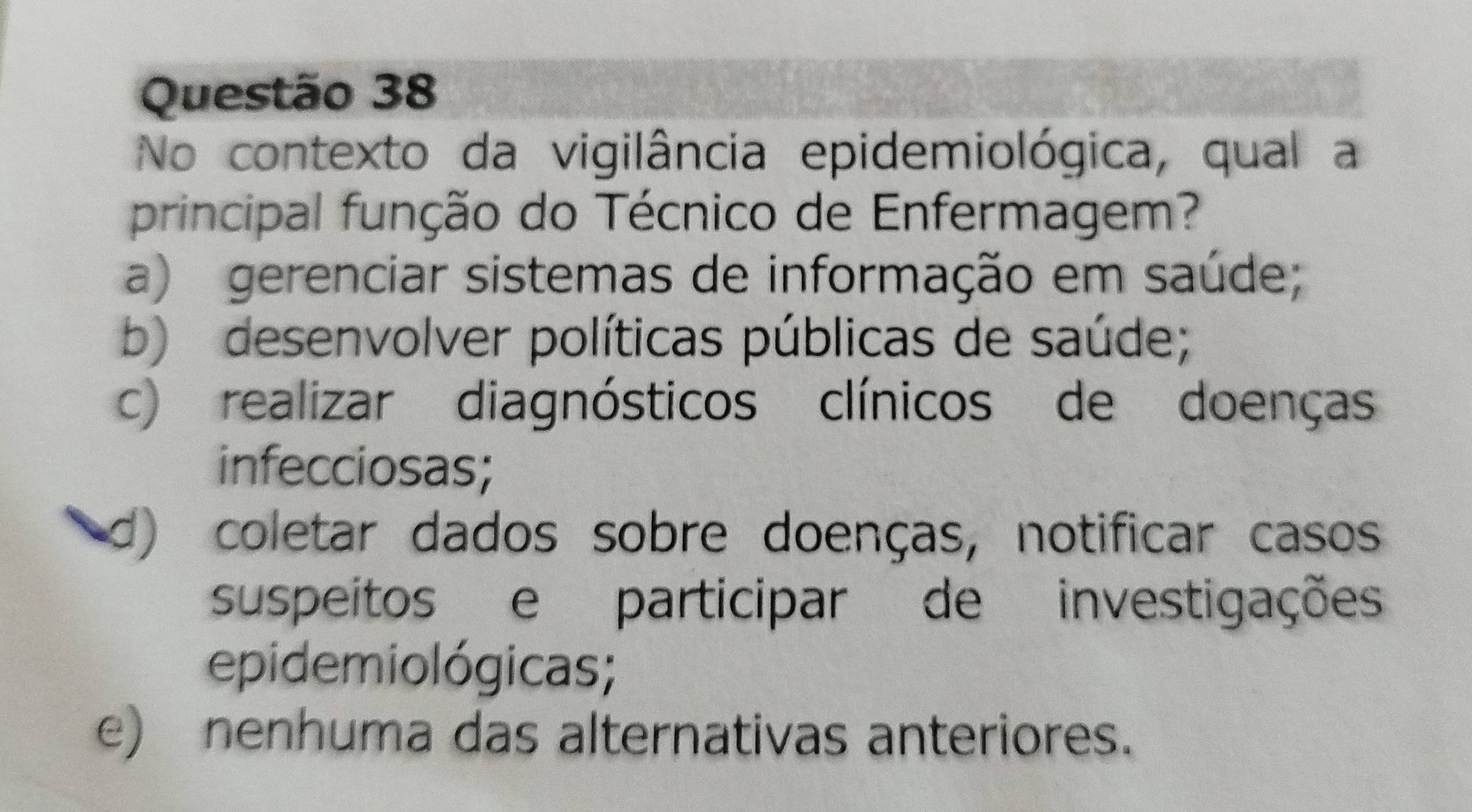 No contexto da vigilância epidemiológica, qual a
principal função do Técnico de Enfermagem?
a) gerenciar sistemas de informação em saúde;
b) desenvolver políticas públicas de saúde;
c) realizar diagnósticos clínicos de doenças
infecciosas;
d) coletar dados sobre doenças, notificar casos
suspeitos e participar de investigações
epidemiológicas;
e) nenhuma das alternativas anteriores.