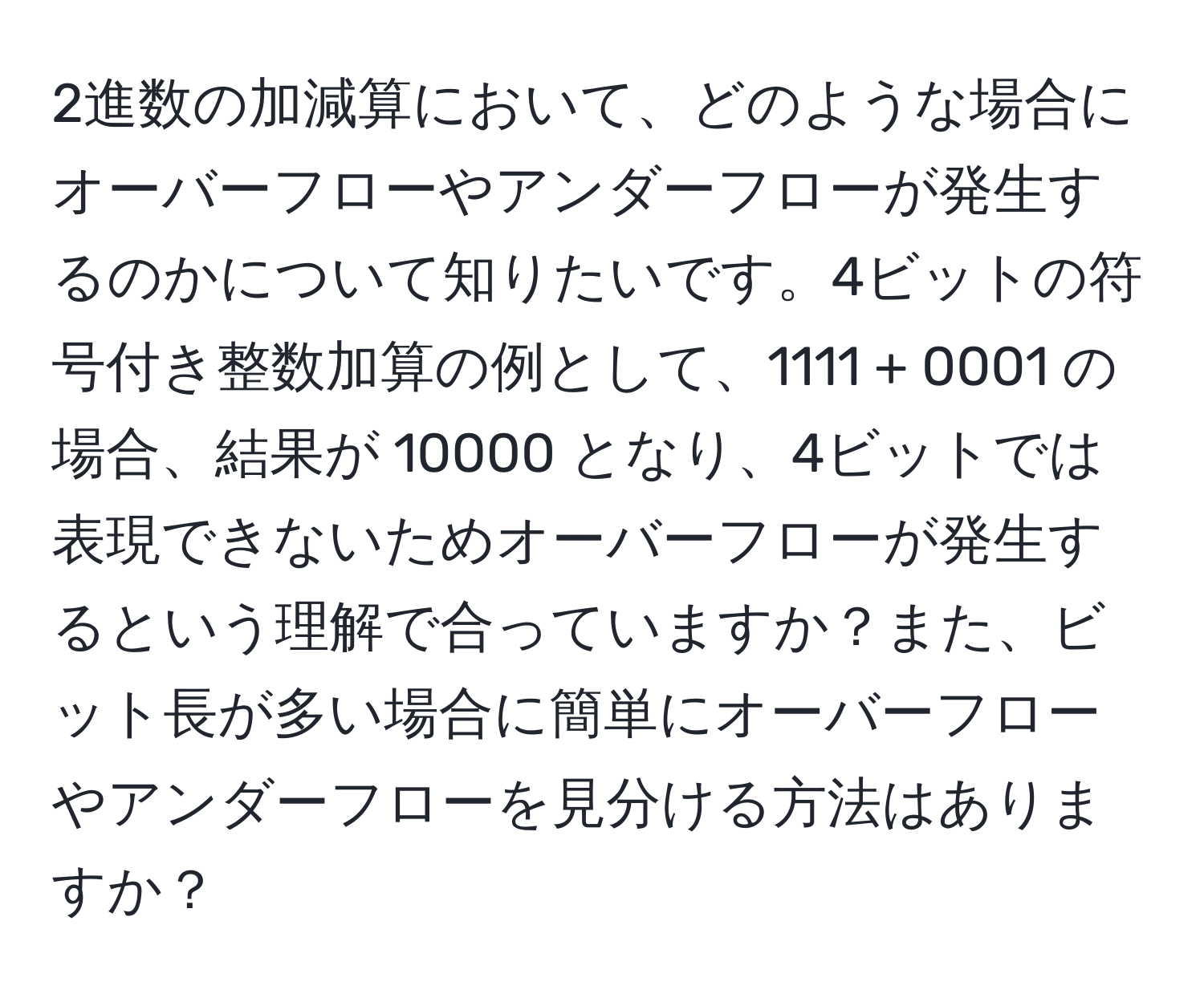 2進数の加減算において、どのような場合にオーバーフローやアンダーフローが発生するのかについて知りたいです。4ビットの符号付き整数加算の例として、1111 + 0001 の場合、結果が 10000 となり、4ビットでは表現できないためオーバーフローが発生するという理解で合っていますか？また、ビット長が多い場合に簡単にオーバーフローやアンダーフローを見分ける方法はありますか？