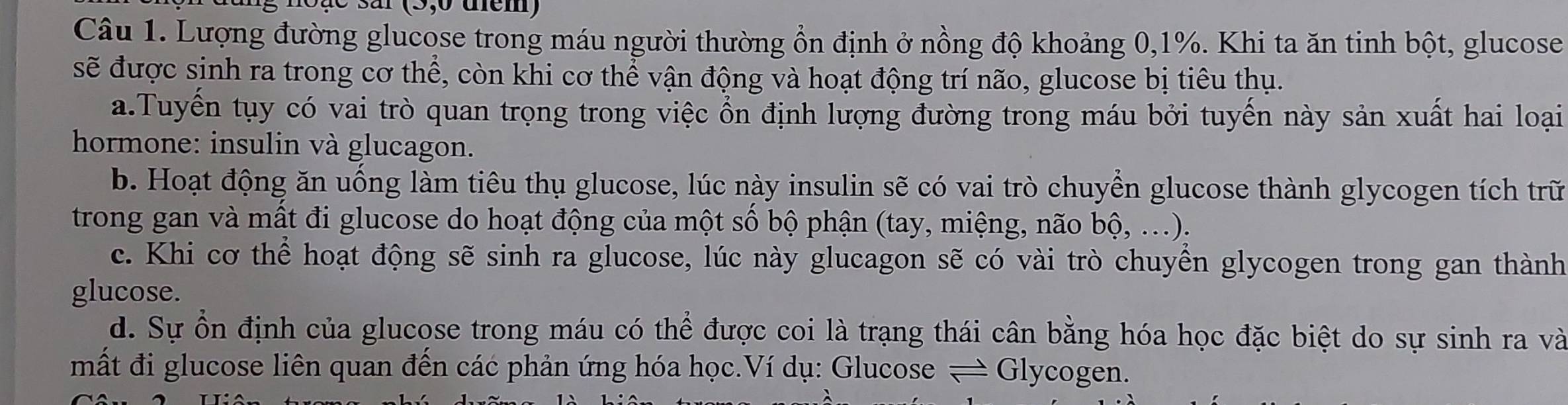 ar (5,0 uem)
Câu 1. Lượng đường glucose trong máu người thường ổn định ở nồng độ khoảng 0, 1%. Khi ta ăn tinh bột, glucose
sẽ được sinh ra trong cơ thể, còn khi cơ thể vận động và hoạt động trí não, glucose bị tiêu thụ.
a.Tuyến tụy có vai trò quan trọng trong việc ổn định lượng đường trong máu bởi tuyến này sản xuất hai loại
hormone: insulin và glucagon.
b. Hoạt động ăn uống làm tiêu thụ glucose, lúc này insulin sẽ có vai trò chuyển glucose thành glycogen tích trữ
trong gan và mất đi glucose do hoạt động của một số bộ phận (tay, miệng, não bhat O, …).
c. Khi cơ thể hoạt động sẽ sinh ra glucose, lúc này glucagon sẽ có vài trò chuyền glycogen trong gan thành
glucose.
d. Sự ổn định của glucose trong máu có thể được coi là trạng thái cân bằng hóa học đặc biệt do sự sinh ra và
mất đi glucose liên quan đến các phản ứng hóa học.Ví dụ: Glucose — Glycogen.