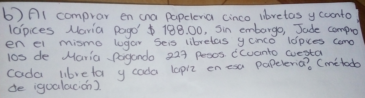 6)A1 comprar en cna papcleria cinco lbretas y coonto 
lapices Maria Pago' 188. 00, Sin embargo, Jade cempro 
en el mismo logar Seis libretas y cnco ldpces cemo 
l0s de Maria Pogando 229 pesos. (cuanto westa 
cada libreta y cada lapiz enesa papeleria? Cmetodb 
de igoalacion).