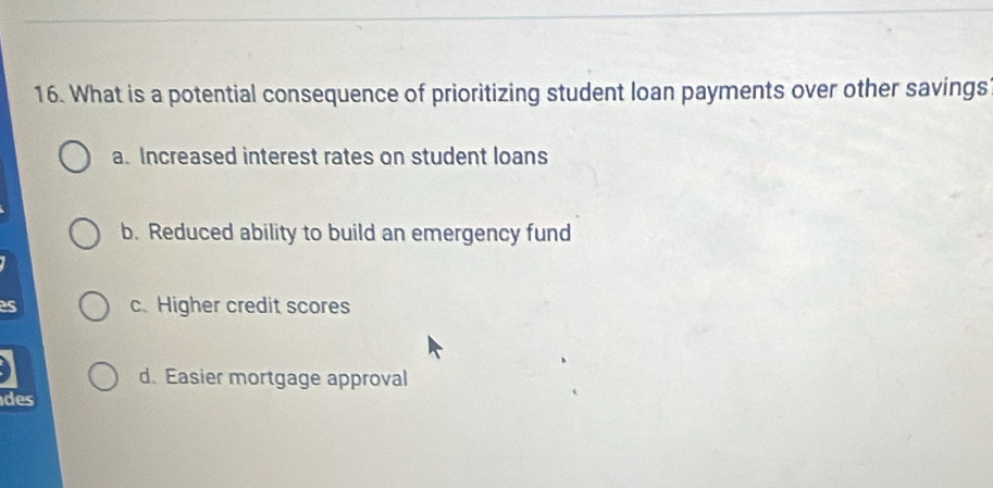 What is a potential consequence of prioritizing student loan payments over other savings
a. Increased interest rates on student loans
b. Reduced ability to build an emergency fund
c. Higher credit scores
d. Easier mortgage approval
des