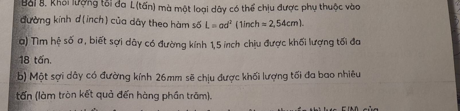 Khoi lượng tôi đa L (tấn) mà một loại dây có thể chịu được phụ thuộc vào 
đường kính d(inch) của dây theo hàm số L=ad^2 (1inchapprox 2,54cm). 
a) Tìm hệ số a, biết sợi dây có đường kính 1,5 inch chịu được khối lượng tối đa
18 tấn. 
b) Một sợi dây có đường kính 26mm sẽ chịu được khối lượng tối đa bao nhiêu 
tấn (làm tròn kết quả đến hàng phần trăm).