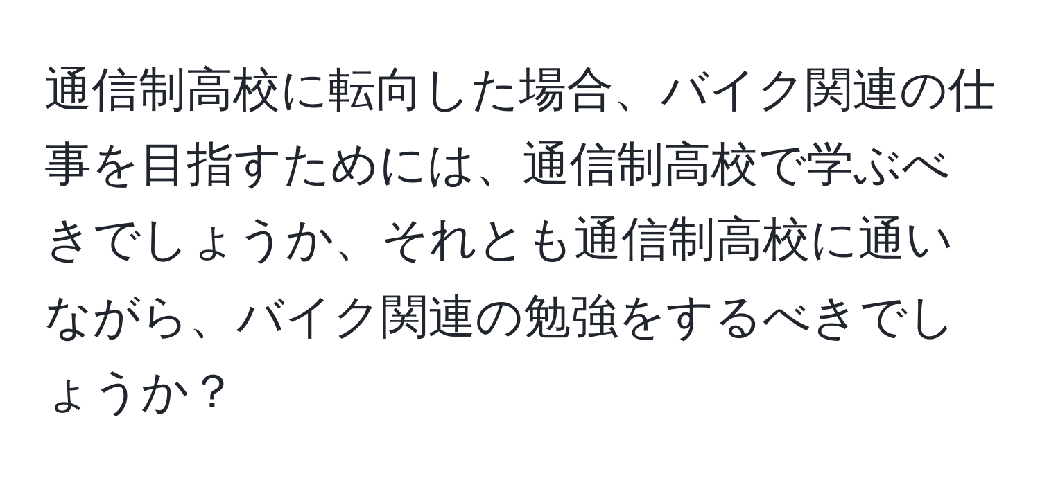 通信制高校に転向した場合、バイク関連の仕事を目指すためには、通信制高校で学ぶべきでしょうか、それとも通信制高校に通いながら、バイク関連の勉強をするべきでしょうか？