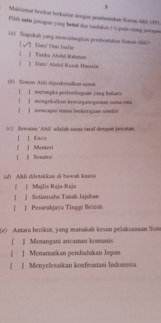 Maklumat berikut berkaitan dengan pembentukan Sistem Ahli 1951.
Pilih satu jawapan yang betul dan tandakan (√) pada ruang jawapan
(q) Siapakah yang mencadangkan pembentukan Sistem Ahli?
1 ↑ Dato' Onn Jaafar
[ ] Tunku Abdul Rahman
[ ] Dato' Abdul Razak Husseín
(b) Sistem Ahli diperkenalkan untuk
[ ] merangka perlembagaan yang baharu
【 ] mengekalkan kewarganegaraan sama rata
[ ] mencapai status berkerajaan sendiri
(c) Jawatan 'Ahli' adalah sama taraf dengan jawatan
[ ] Exco
[ ] Menteri
[ ] Senator
(d) Ahli diletakkan di bawah kuasa
[ ] Majlis Raja-Raja
[ ] Setiausaha Tanah Jajahan
[ ] Pesuruhjaya Tinggi British
(e) Antara berikut, yang manakah kesan pelaksanaan Sist
[ ] Menangani ancaman komunis
[ ] Menamatkan pendudukan Jepun
[ ] Menyelesaikan konfrontasi Indonesia