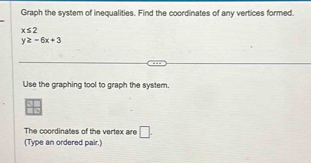 Graph the system of inequalities. Find the coordinates of any vertices formed.
x≤ 2
y≥ -6x+3
Use the graphing tool to graph the system. 
The coordinates of the vertex are □ . 
(Type an ordered pair.)