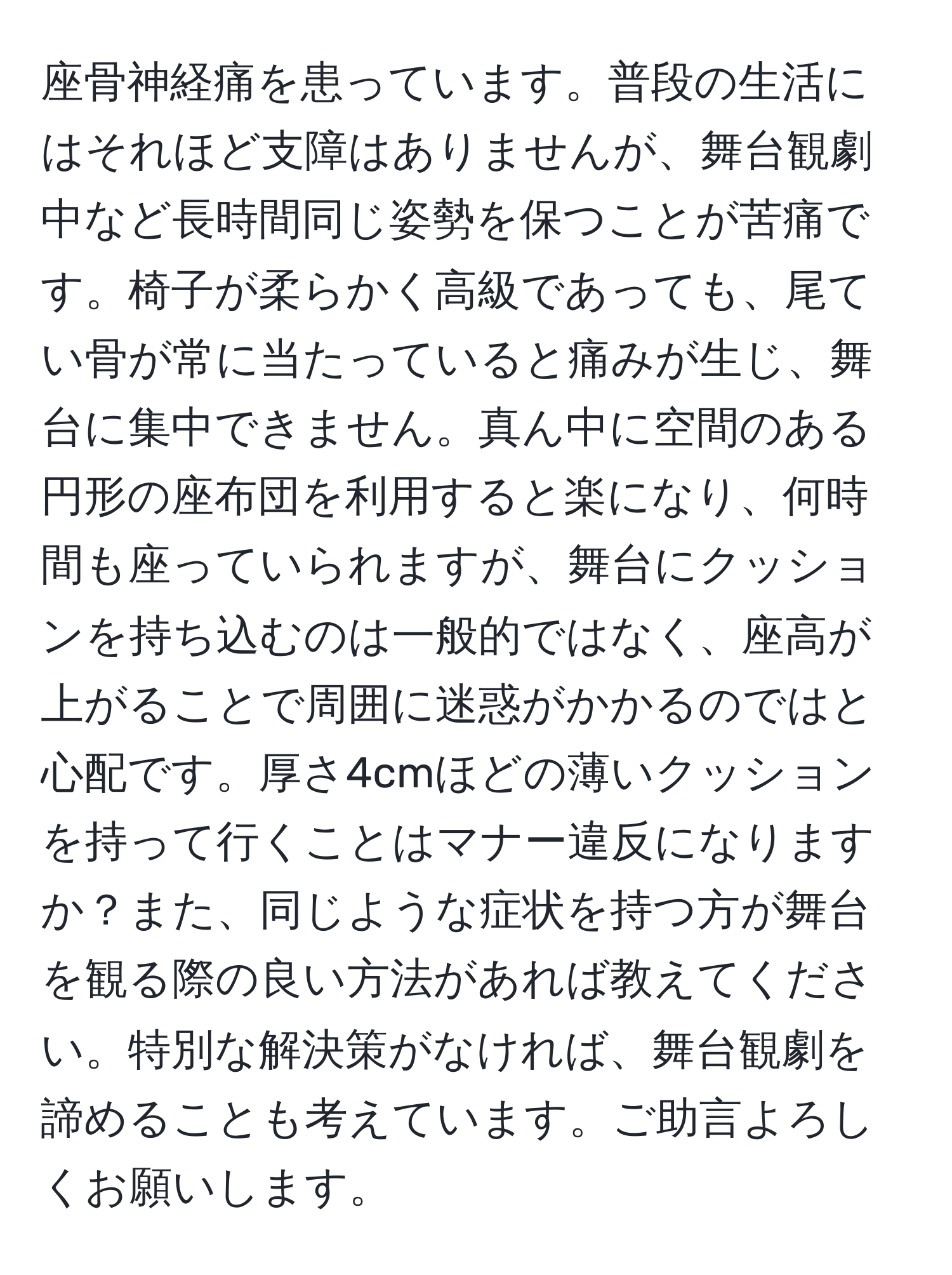 座骨神経痛を患っています。普段の生活にはそれほど支障はありませんが、舞台観劇中など長時間同じ姿勢を保つことが苦痛です。椅子が柔らかく高級であっても、尾てい骨が常に当たっていると痛みが生じ、舞台に集中できません。真ん中に空間のある円形の座布団を利用すると楽になり、何時間も座っていられますが、舞台にクッションを持ち込むのは一般的ではなく、座高が上がることで周囲に迷惑がかかるのではと心配です。厚さ4cmほどの薄いクッションを持って行くことはマナー違反になりますか？また、同じような症状を持つ方が舞台を観る際の良い方法があれば教えてください。特別な解決策がなければ、舞台観劇を諦めることも考えています。ご助言よろしくお願いします。