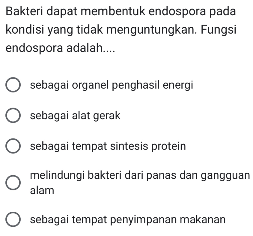 Bakteri dapat membentuk endospora pada
kondisi yang tidak menguntungkan. Fungsi
endospora adalah....
sebagai organel penghasil energi
sebagai alat gerak
sebagai tempat sintesis protein
melindungi bakteri dari panas dan gangguan
alam
sebagai tempat penyimpanan makanan