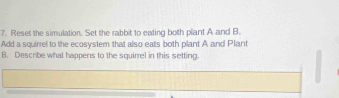 Reset the simulation. Set the rabbit to eating both plant A and B. 
Add a squirrel to the ecosystem that also eats both plant A and Plant 
B. Describe what happens to the squirrel in this setting.