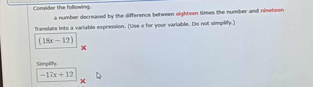 Consider the following. 
a number decreased by the difference between eighteen times the number and nineteen 
Translate into a variable expression. (Use x for your variable. Do not simplify.)
(18x-12)
Simplify.
-17x+12