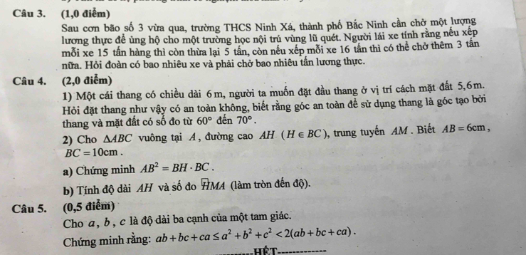 (1,0 điểm) 
Sau cơn bão số 3 vừa qua, trường THCS Ninh Xá, thành phố Bắc Ninh cần chở một lượng 
lương thực đề ủng hộ cho một trường học nội trú vùng lũ quét. Người lái xe tính rằng nếu xếp 
mỗi xe 15 tần hàng thì còn thừa lại 5 tần, còn nếu xếp mỗi xe 16 tần thì có thể chở thêm 3 tấn 
nữa. Hỏi đoàn có bao nhiêu xe và phải chở bao nhiêu tấn lương thực. 
Câu 4. (2,0 điễm) 
1) Một cái thang có chiều dài 6m, người ta muốn đặt đầu thang ở vị trí cách mặt đất 5, 6m. 
Hỏi đặt thang như vậy có an toàn không, biết rằng góc an toàn để sử dụng thang là góc tạo bởi 
thang và mặt đất có số đo từ 60° đến 70°. 
2) Cho △ ABC vuông tại A, đường cao AH(H∈ BC) , trung tuyến AM . Biết AB=6cm,
BC=10cm. 
a) Chứng minh AB^2=BH· BC. 
b) Tính độ dài AH và số đo HMA (làm tròn đến độ). 
Câu 5. (0,5 điểm) 
Cho a, b , c là độ dài ba cạnh của một tam giác. 
Chứng minh rằng: ab+bc+ca≤ a^2+b^2+c^2<2(ab+bc+ca).