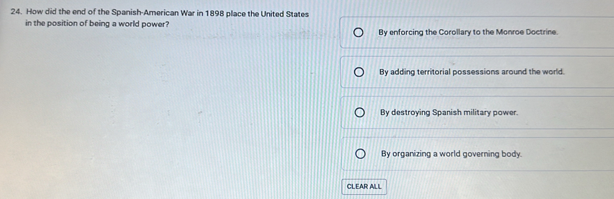 How did the end of the Spanish-American War in 1898 place the United States
in the position of being a world power?
By enforcing the Corollary to the Monroe Doctrine.
By adding territorial possessions around the world.
By destroying Spanish military power.
By organizing a world governing body.
CLEAR ALL