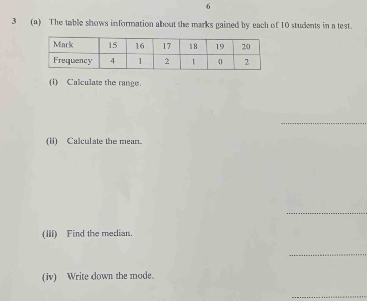 6 
3 (a) The table shows information about the marks gained by each of 10 students in a test. 
(i) Calculate the range. 
(ii) Calculate the mean. 
__ 
_ 
(iii) Find the median. 
__ 
(iv) Write down the mode.