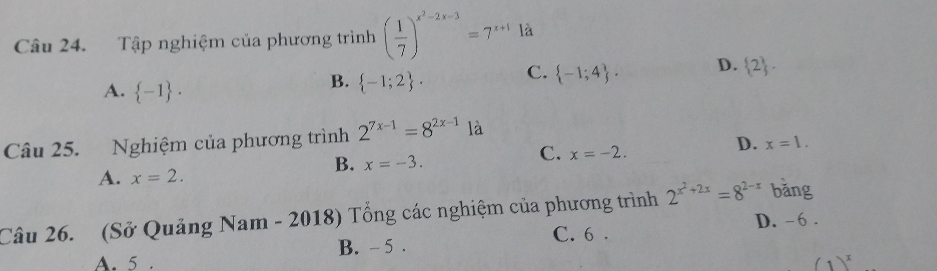 Tập nghiệm của phương trình ( 1/7 )^x^2-2x-3=7^(x+1) là
A.  -1.
B.  -1;2.
C.  -1;4.
D.  2. 
Câu 25. Nghiệm của phương trình 2^(7x-1)=8^(2x-1) là
D. x=1.
B. x=-3.
C. x=-2.
A. x=2. 
Câu 26. (Sở Quảng Nam - 2018) Tổng các nghiệm của phương trình 2^(x^2)+2x=8^(2-x) bǎng
D. -6.
C. 6.
B. - 5.
A. 5 . (1)^x