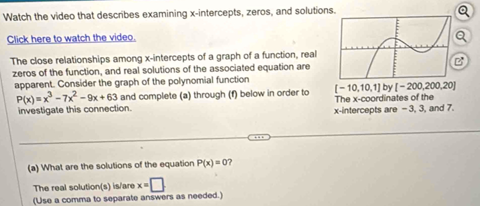 Watch the video that describes examining x-intercepts, zeros, and solutions. 
Click here to watch the video. 
The close relationships among x-intercepts of a graph of a function, real 
zeros of the function, and real solutions of the associated equation are 
apparent. Consider the graph of the polynomial function
P(x)=x^3-7x^2-9x+63 and complete (a) through (f) below in order to [-10,10,1] by [-200,200,20]
investigate this connection. The x-coordinates of the 
x-intercepts are - 3, 3, and 7. 
(a) What are the solutions of the equation P(x)=0 2 
The real solution(s) is/are x=□. 
(Use a comma to separate answers as needed.)