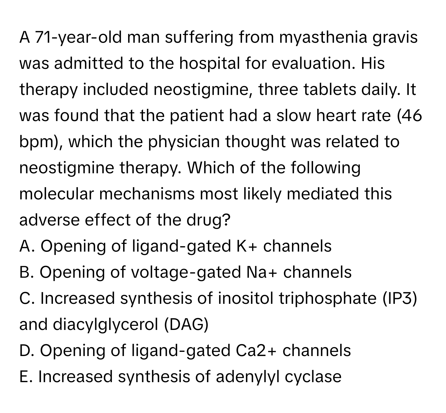 A 71-year-old man suffering from myasthenia gravis was admitted to the hospital for evaluation. His therapy included neostigmine, three tablets daily. It was found that the patient had a slow heart rate (46 bpm), which the physician thought was related to neostigmine therapy. Which of the following molecular mechanisms most likely mediated this adverse effect of the drug?

A. Opening of ligand-gated K+ channels
B. Opening of voltage-gated Na+ channels
C. Increased synthesis of inositol triphosphate (IP3) and diacylglycerol (DAG)
D. Opening of ligand-gated Ca2+ channels
E. Increased synthesis of adenylyl cyclase