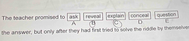 The teacher promised to ask reveal explain conceal question
A B C D E
the answer, but only after they had first tried to solve the riddle by themselves