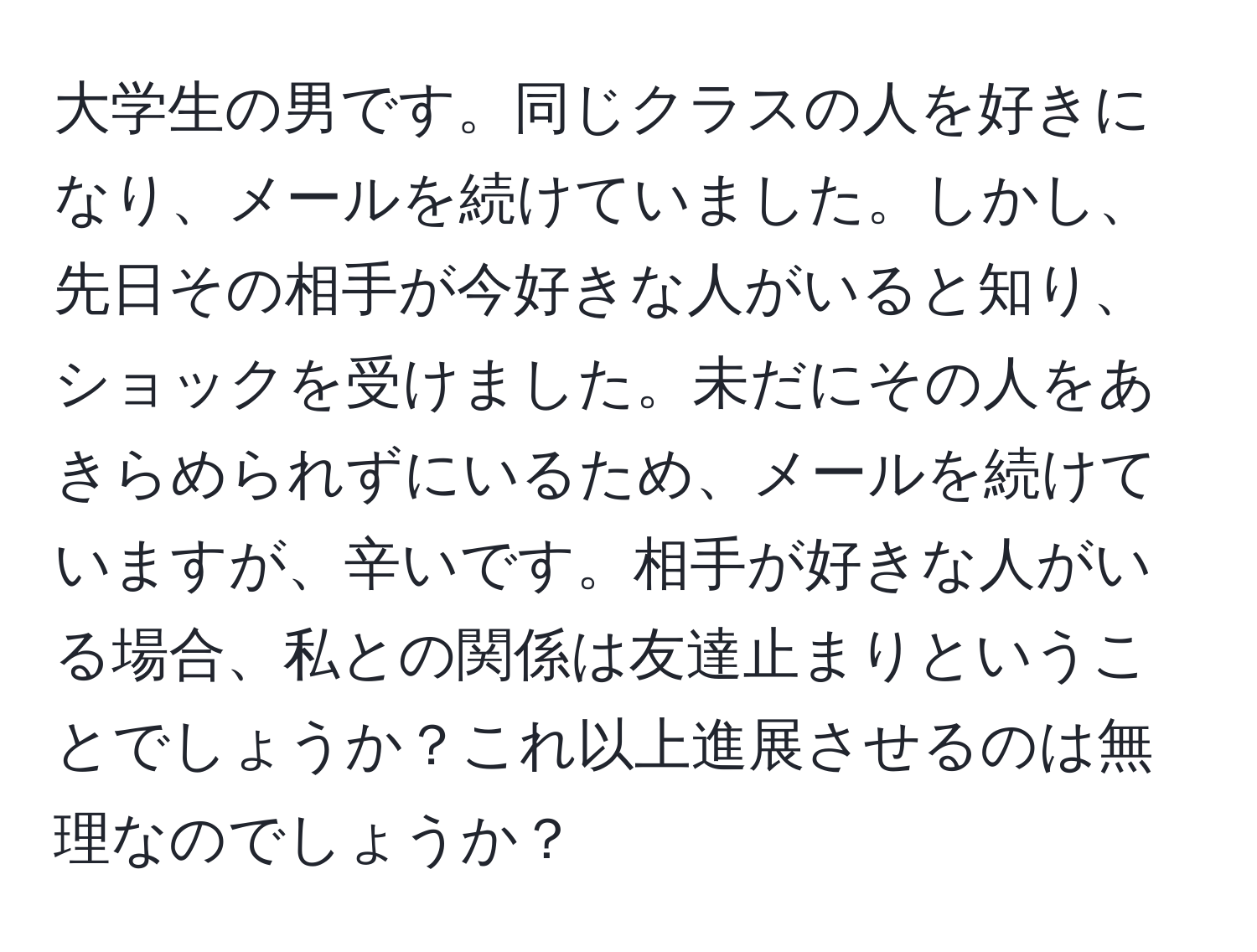 大学生の男です。同じクラスの人を好きになり、メールを続けていました。しかし、先日その相手が今好きな人がいると知り、ショックを受けました。未だにその人をあきらめられずにいるため、メールを続けていますが、辛いです。相手が好きな人がいる場合、私との関係は友達止まりということでしょうか？これ以上進展させるのは無理なのでしょうか？