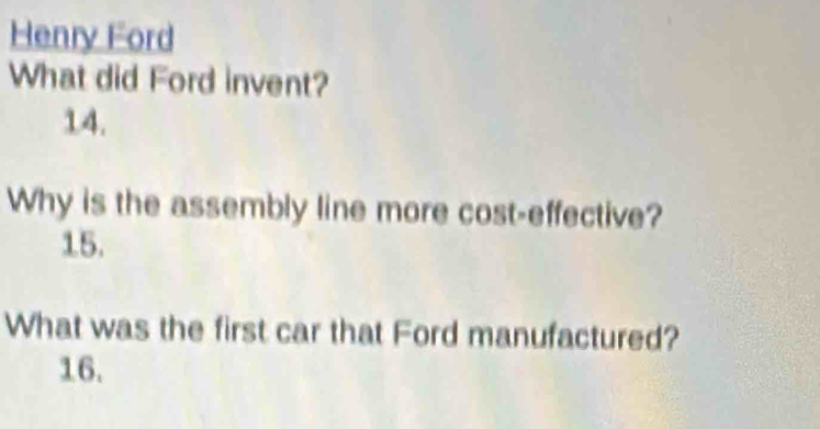 Henry Ford 
What did Ford invent? 
14. 
Why is the assembly line more cost-effective? 
15. 
What was the first car that Ford manufactured? 
16.