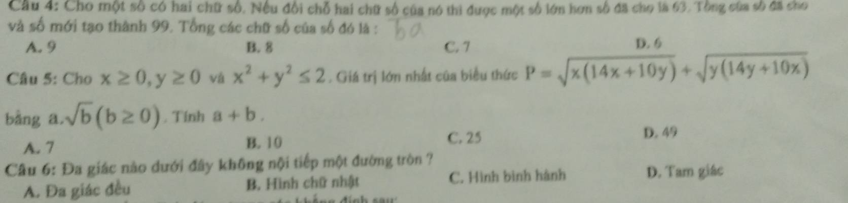 Cho một số có hai chữ số. Nếu đổi chỗ hai chữ số của nó thi được một số lớn hơn số đã cho là 63. Tông của số đã cho
và số mới tạo thành 99. Tổng các chữ số của số đó là :
A. 9 B. 8 C. 7 D. 6
Câu 5: Cho x≥ 0, y≥ 0 và x^2+y^2≤ 2. Giá trị lớn nhất của biểu thức P=sqrt(x(14x+10y))+sqrt(y(14y+10x))
bàng a. sqrt(b)(b≥ 0). Tính a+b.
A. 7 D. 49
B. 10
C. 25
Câu 6: Đa giác nào dưới đây không nội tiếp một đường tròn ?
A. Đa giác đều B. Hình chữ nhật C. Hình bình hành
D. Tam giác