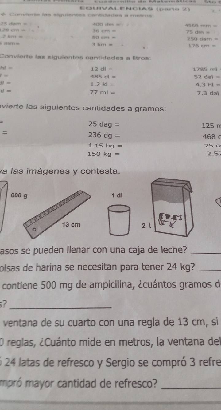 EQUIVALENCIAS (parte 2) 
* Convierte las siguientes cantidades a metros:
25dibithm
400cm=
4568mm=
128cm=
36cm=
75dm=
-2km=
50cm=
250dam=
5119171m
3km=
178cm=
Convierte las siguientes cantidades a litros:
hl=
12dl=
1785ml
I=
485cl=
52dal=
11=
1.2kl=
4.3hl=
surd =
77ml= 7.3 dal 
vierte las siguientes cantidades a gramos:
=
25dag= 125 m
=
236dg= 468 c
1.15hg= 25 d
150kg= 2.52
va las imágenes y contesta. 
60 
asos se pueden Ilenar con una caja de leche?_ 
olsas de harina se necesitan para tener 24 kg?_ 
contiene 500 mg de ampicilina, ¿cuántos gramos d 
_? 
ventana de su cuarto con una regla de 13 cm, si 
O reglas, ¿Cuánto mide en metros, la ventana del 
6 24 latas de refresco y Sergio se compró 3 refre 
mpró mayor cantidad de refresco?_